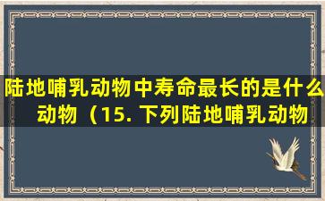 陆地哺乳动物中寿命最长的是什么动物（15. 下列陆地哺乳动物中寿命最长的是哪个）